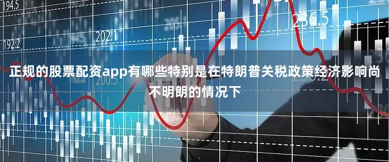 正规的股票配资app有哪些特别是在特朗普关税政策经济影响尚不明朗的情况下
