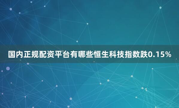 国内正规配资平台有哪些恒生科技指数跌0.15%