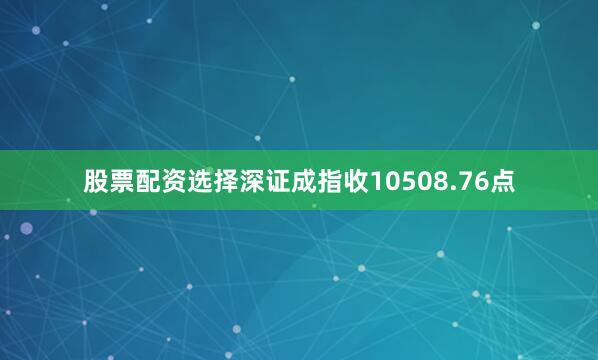 股票配资选择深证成指收10508.76点