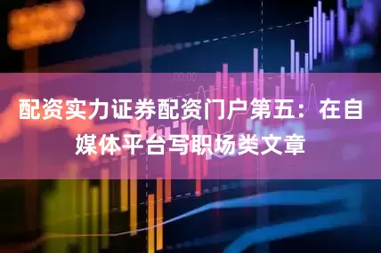配资实力证券配资门户第五：在自媒体平台写职场类文章