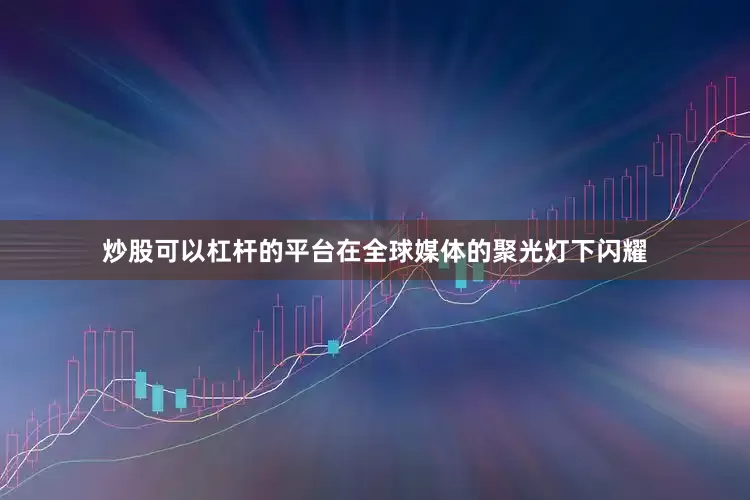炒股可以杠杆的平台在全球媒体的聚光灯下闪耀