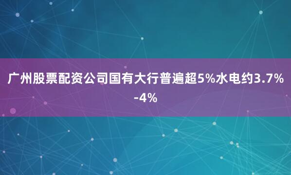 广州股票配资公司国有大行普遍超5%水电约3.7%-4%