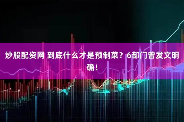 炒股配资网 到底什么才是预制菜?6部门曾发文明确!