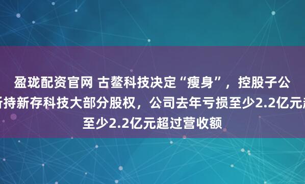 盈珑配资官网 古鳌科技决定“瘦身”，控股子公司拟出售所持新存科技大部分股权，公司去年亏损至少2.2亿元超过营收额