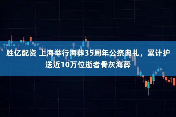 胜亿配资 上海举行海葬35周年公祭典礼，累计护送近10万位逝者骨灰海葬