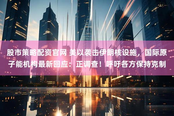 股市策略配资官网 美以袭击伊朗核设施,国际原子能机构最新回应:正调查!呼吁各方保持克制