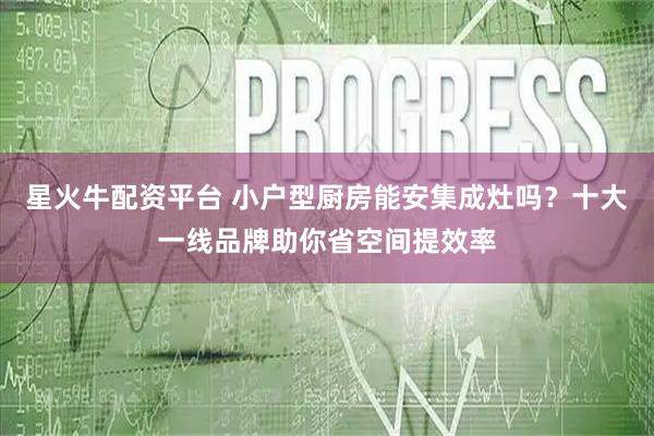 星火牛配资平台 小户型厨房能安集成灶吗?十大一线品牌助你省空间提效率