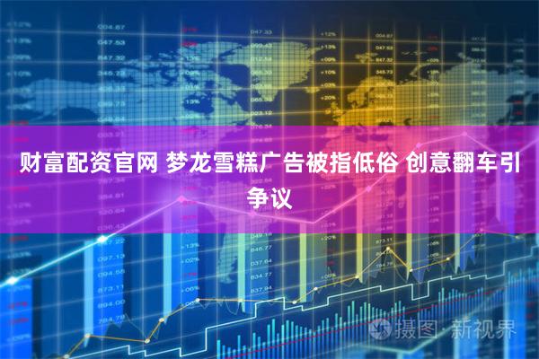 财富配资官网 梦龙雪糕广告被指低俗 创意翻车引争议