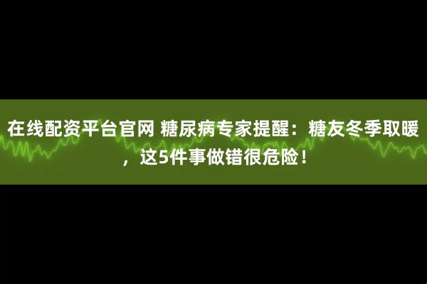 在线配资平台官网 糖尿病专家提醒：糖友冬季取暖，这5件事做错很危险！