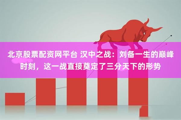 北京股票配资网平台 汉中之战：刘备一生的巅峰时刻，这一战直接奠定了三分天下的形势