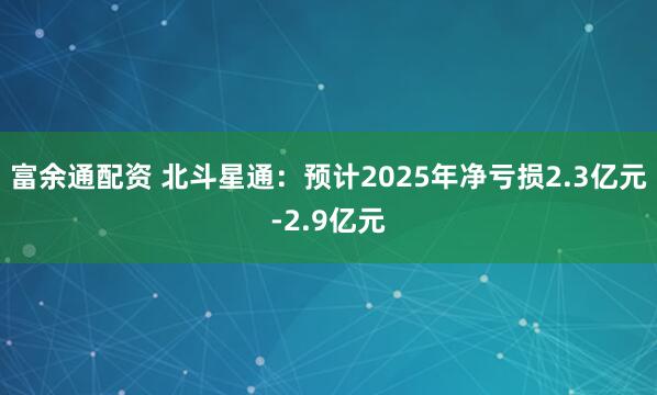 富余通配资 北斗星通：预计2025年净亏损2.3亿元-2.9亿元