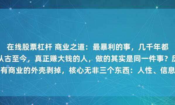 在线股票杠杆 商业之道：最暴利的事，几千年都没变过你有没有发现，从古至今，真正赚大钱的人，做的其实是同一件事？历史摊开来看，所有商业的外壳剥掉，核心无非三个东西：人性、信息差、重复收割。古代最富的是谁？不是农...