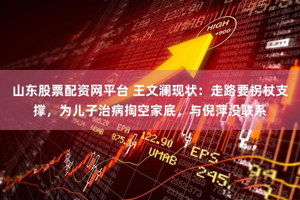 山东股票配资网平台 王文澜现状：走路要拐杖支撑，为儿子治病掏空家底，与倪萍没联系
