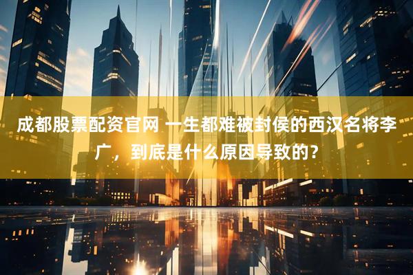 成都股票配资官网 一生都难被封侯的西汉名将李广，到底是什么原因导致的？