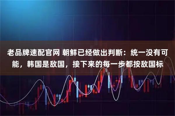 老品牌速配官网 朝鲜已经做出判断:统一没有可能,韩国是敌国,接下来的每一步都按敌国标