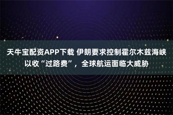 天牛宝配资APP下载 伊朗要求控制霍尔木兹海峡以收“过路费”，全球航运面临大威胁