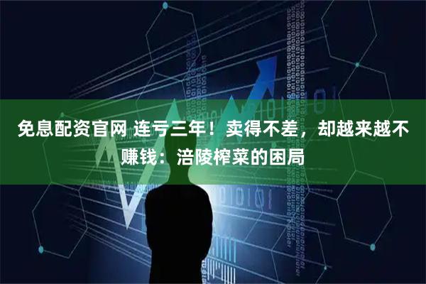 免息配资官网 连亏三年！卖得不差，却越来越不赚钱：涪陵榨菜的困局