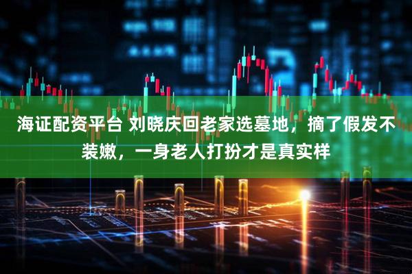 海证配资平台 刘晓庆回老家选墓地，摘了假发不装嫩，一身老人打扮才是真实样