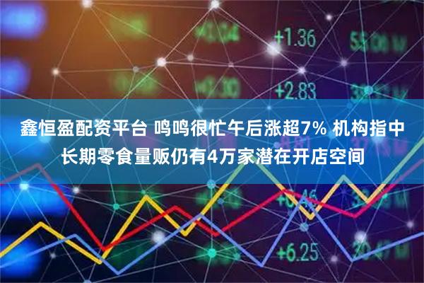 鑫恒盈配资平台 鸣鸣很忙午后涨超7% 机构指中长期零食量贩仍有4万家潜在开店空间